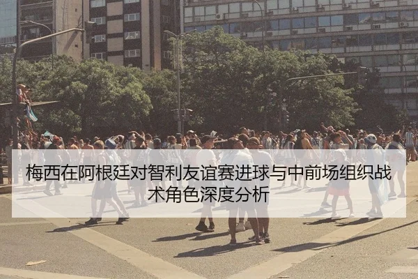 梅西在阿根廷对智利友谊赛进球与中前场组织战术角色深度分析