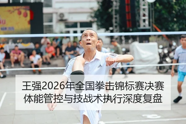 王强2026年全国拳击锦标赛决赛体能管控与技战术执行深度复盘